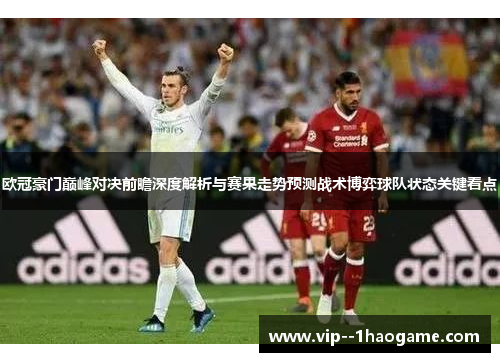 欧冠豪门巅峰对决前瞻深度解析与赛果走势预测战术博弈球队状态关键看点 欧冠豪门巅峰对决前瞻深度解析与赛果走势预测战术博弈球队状态关键看点