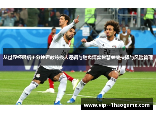 从世界杯最后十分钟看教练换人逻辑与胜负博弈智慧关键抉择与风险管理