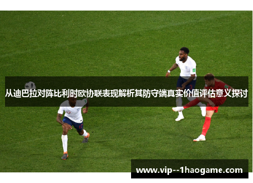 从迪巴拉对阵比利时欧协联表现解析其防守端真实价值评估意义探讨