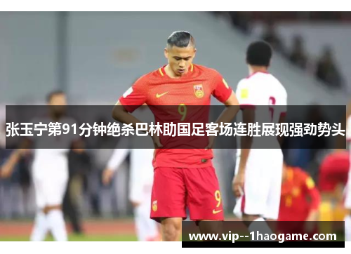 张玉宁第91分钟绝杀巴林助国足客场连胜展现强劲势头