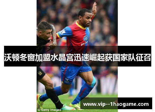 沃顿冬窗加盟水晶宫迅速崛起获国家队征召 沃顿冬窗加盟水晶宫迅速崛起获国家队征召