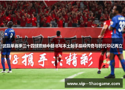 武磊单赛季三十四球震撼中超书写本土射手巅峰传奇与时代印记再立 武磊单赛季三十四球震撼中超书写本土射手巅峰传奇与时代印记再立
