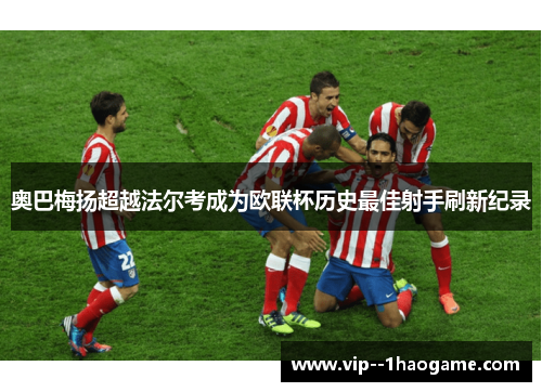 奥巴梅扬超越法尔考成为欧联杯历史最佳射手刷新纪录