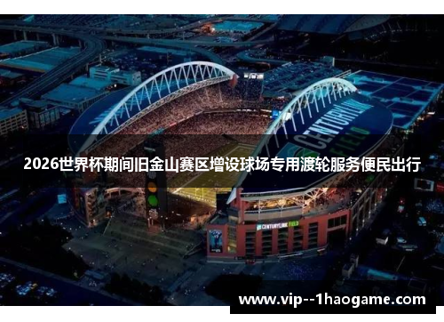 2026世界杯期间旧金山赛区增设球场专用渡轮服务便民出行 2026世界杯期间旧金山赛区增设球场专用渡轮服务便民出行