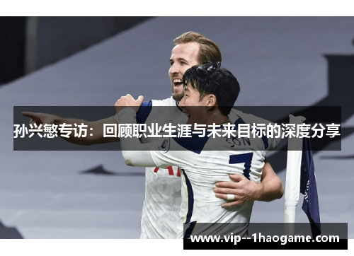孙兴慜专访:回顾职业生涯与未来目标的深度分享 孙兴慜专访:回顾职业生涯与未来目标的深度分享